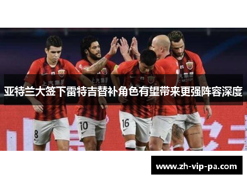 亚特兰大签下雷特吉替补角色有望带来更强阵容深度