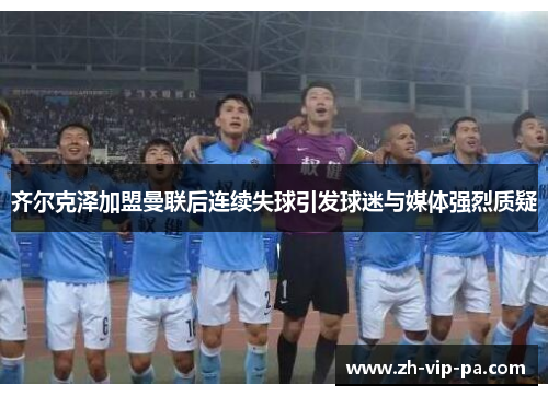 齐尔克泽加盟曼联后连续失球引发球迷与媒体强烈质疑