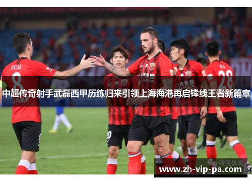 中超传奇射手武磊西甲历练归来引领上海海港再启锋线王者新篇章