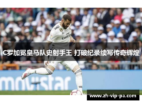 C罗加冕皇马队史射手王 打破纪录续写传奇辉煌 C罗加冕皇马队史射手王 打破纪录续写传奇辉煌
